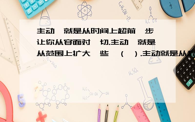 主动,就是从时间上超前一步,让你从容面对一切.主动,就是从范围上扩大一些,（ ）.主动就是从程度上（ ）,（ ）.有分的了