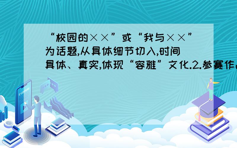 “校园的××”或“我与××”为话题,从具体细节切入,时间具体、真实,体现“容雅”文化.2.参赛作品不800百字左右