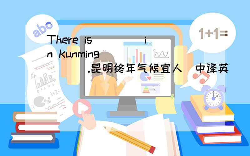 There is__ __in Kunming___ __ __.昆明终年气候宜人（中译英）