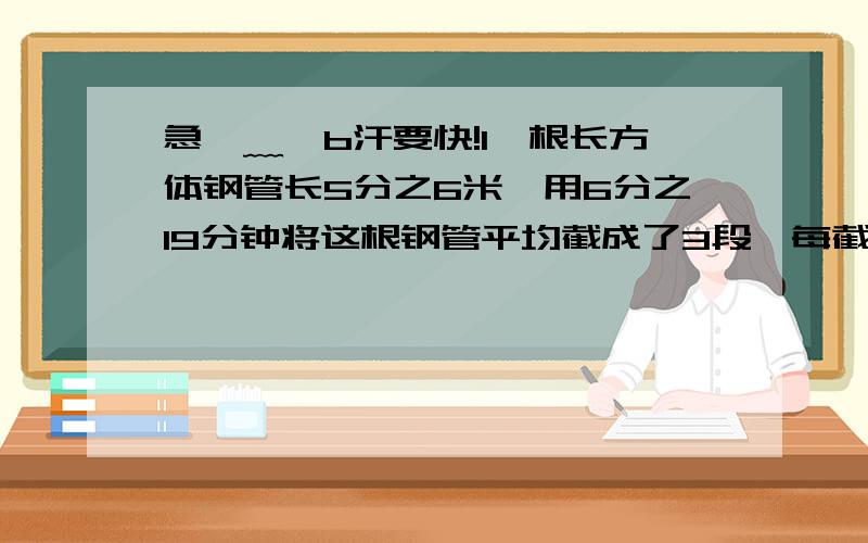 急⊙﹏⊙b汗要快!1一根长方体钢管长5分之6米,用6分之19分钟将这根钢管平均截成了3段,每截一段的时间是多少分钟?