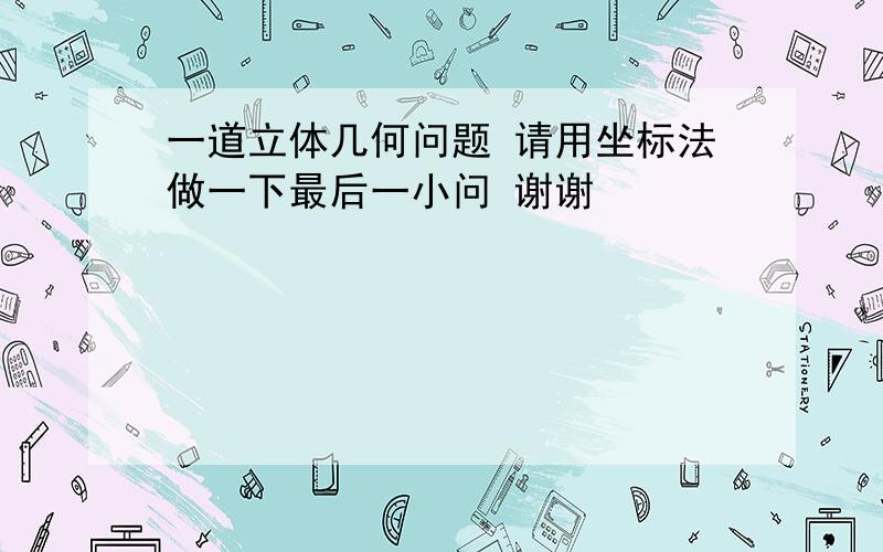 一道立体几何问题 请用坐标法做一下最后一小问 谢谢