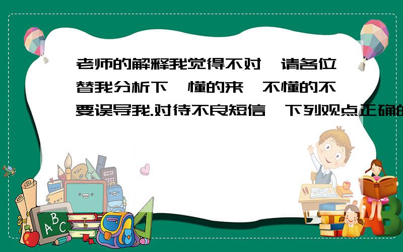 老师的解释我觉得不对,请各位替我分析下,懂的来,不懂的不要误导我.对待不良短信,下列观点正确的是 （ ）A、打击不良短信是加强精神文明的中心工作B、战胜“精神污染”,要努力提高自己