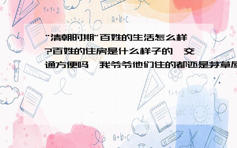 “清朝时期”百姓的生活怎么样?百姓的住房是什么样子的,交通方便吗,我爷爷他们住的都还是茅草屋，我记得在我出生时候我们这里还有很多人住的茅草土屋，我记得小时候我叔叔家里的睡