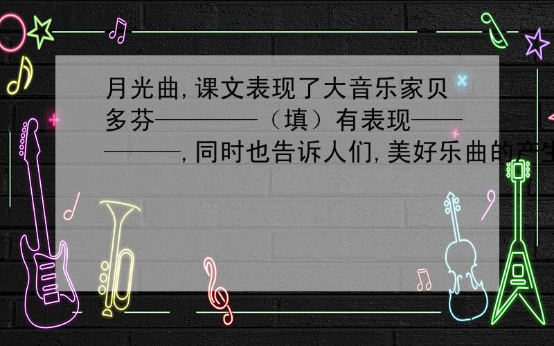 月光曲,课文表现了大音乐家贝多芬————（填）有表现—————,同时也告诉人们,美好乐曲的产生不仅接上面 不仅要依靠————更要依靠————的情感