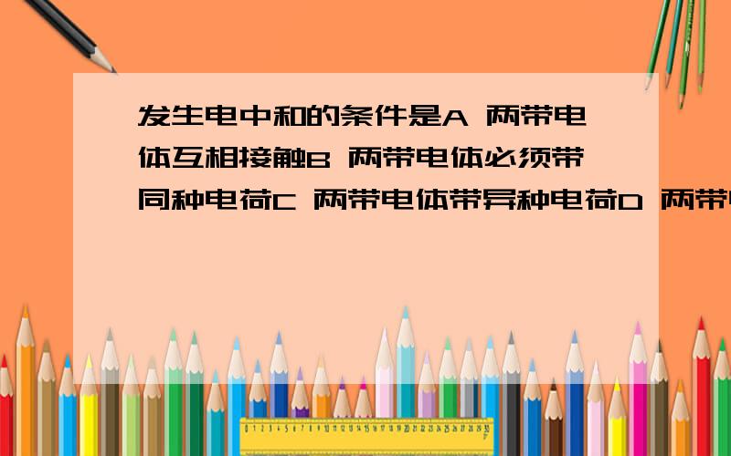 发生电中和的条件是A 两带电体互相接触B 两带电体必须带同种电荷C 两带电体带异种电荷D 两带电体带等量异种电荷,且互相接触