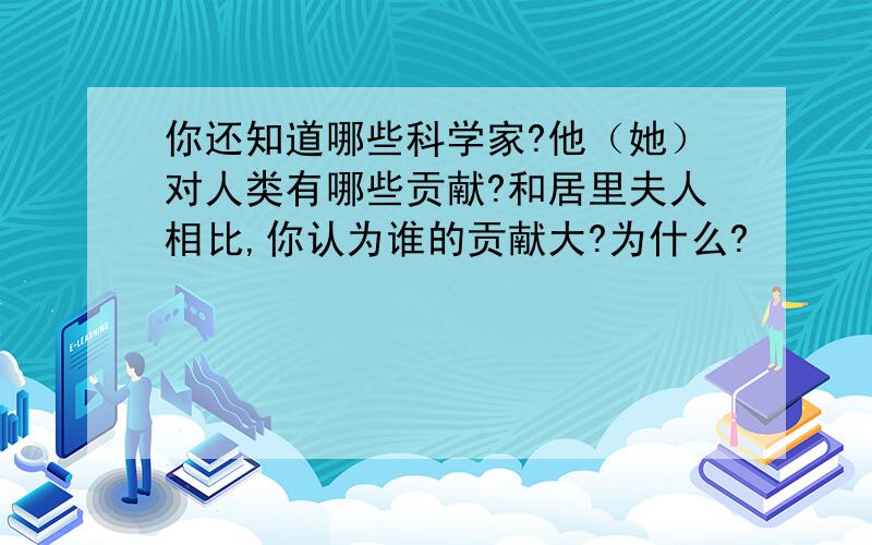 你还知道哪些科学家?他（她）对人类有哪些贡献?和居里夫人相比,你认为谁的贡献大?为什么?