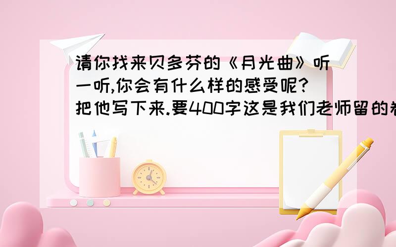 请你找来贝多芬的《月光曲》听一听,你会有什么样的感受呢?把他写下来.要400字这是我们老师留的卷子上的作文,明天要交了.请各位帮个忙,