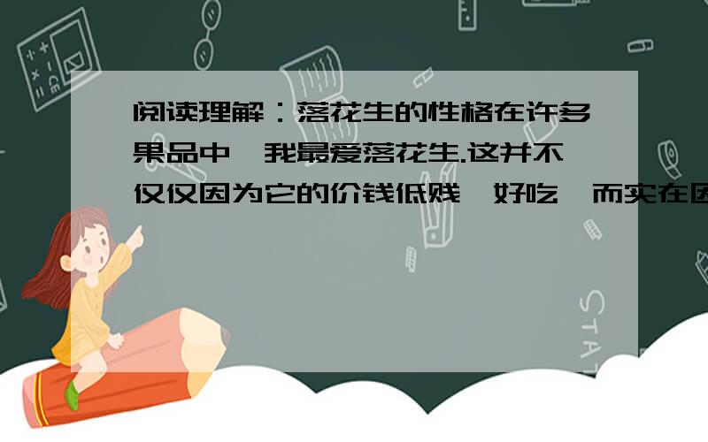 阅读理解：落花生的性格在许多果品中,我最爱落花生.这并不仅仅因为它的价钱低贱、好吃,而实在因为它有许多可贵的德性,可以让我们深思,可以从它得到许多启示.    落花生看起来很软弱,