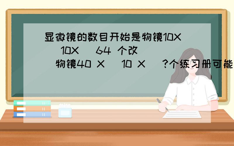 显微镜的数目开始是物镜10X   10X   64 个改  物镜40 X   10 X   ?个练习册可能有错...