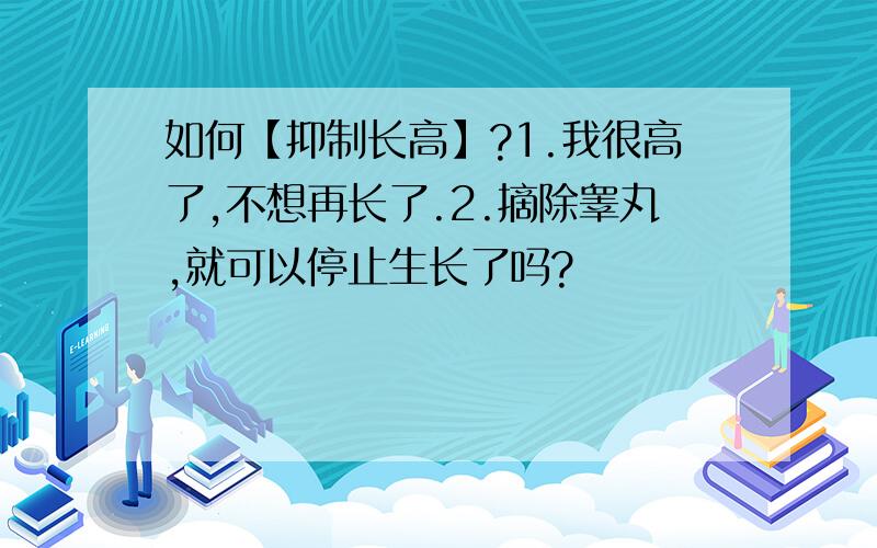 如何【抑制长高】?1.我很高了,不想再长了.2.摘除睾丸,就可以停止生长了吗?