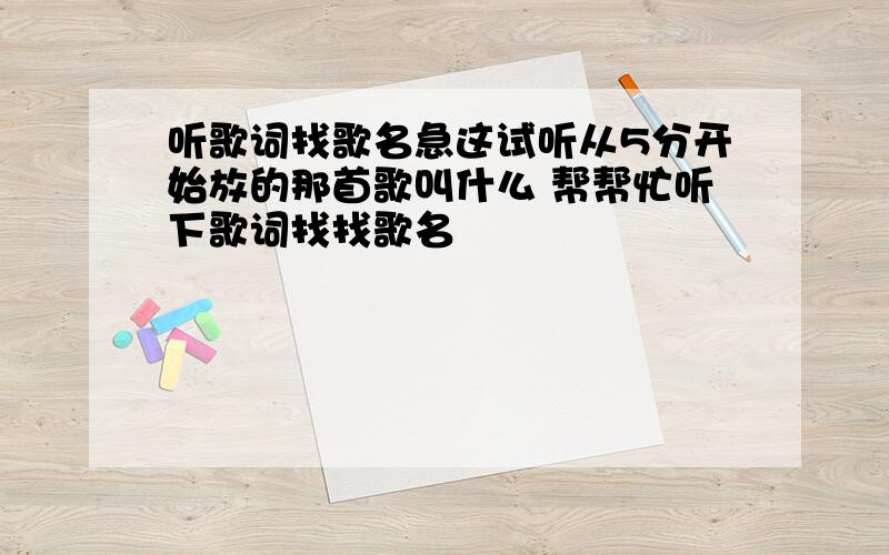 听歌词找歌名急这试听从5分开始放的那首歌叫什么 帮帮忙听下歌词找找歌名