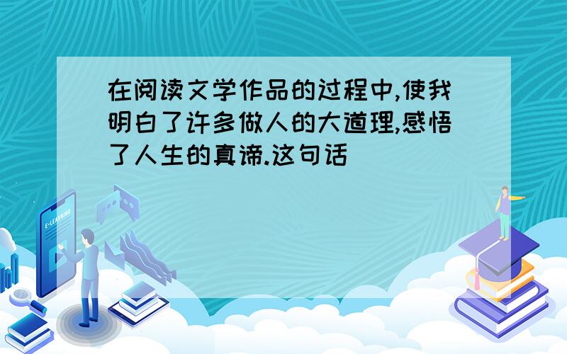 在阅读文学作品的过程中,使我明白了许多做人的大道理,感悟了人生的真谛.这句话