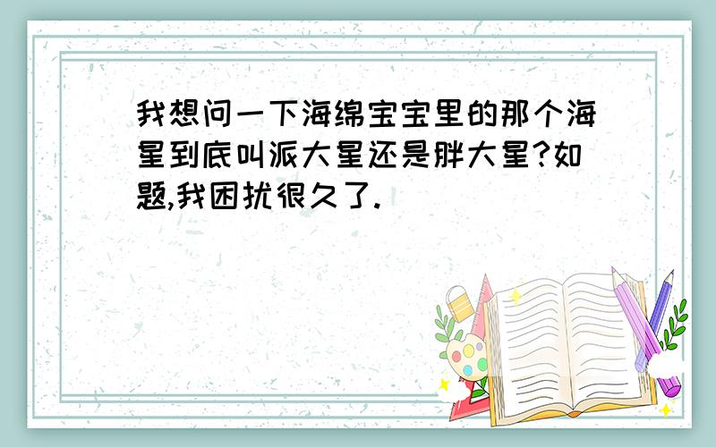 我想问一下海绵宝宝里的那个海星到底叫派大星还是胖大星?如题,我困扰很久了.