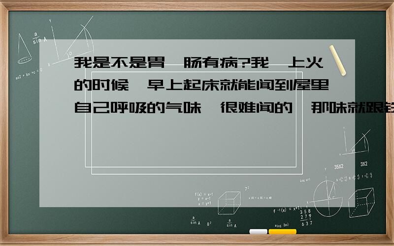 我是不是胃、肠有病?我一上火的时候,早上起床就能闻到屋里自己呼吸的气味,很难闻的,那味就跟铁锈差不多,比那味还要浓,而且平时我有口臭,便秘,请问我这是怎么回事,是什么病,怎么治?