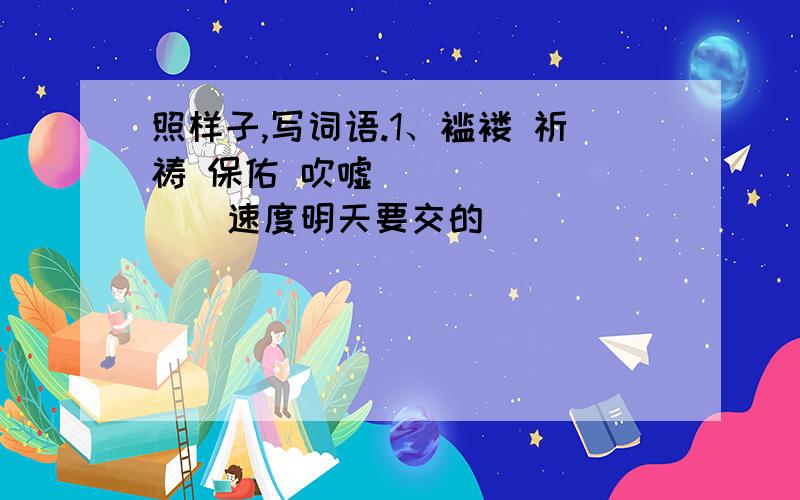 照样子,写词语.1、褴褛 祈祷 保佑 吹嘘（ ）（ ）（ ） 速度明天要交的