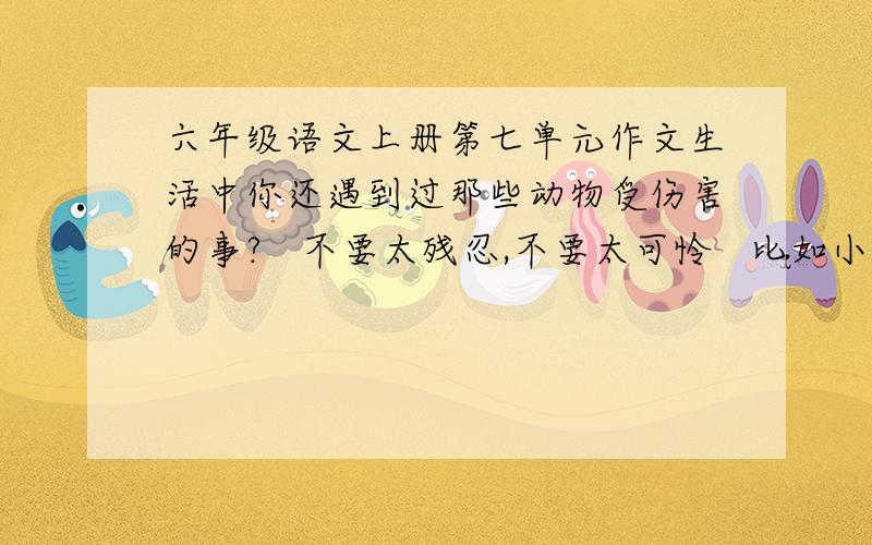 六年级语文上册第七单元作文生活中你还遇到过那些动物受伤害的事?   不要太残忍,不要太可怜   比如小蚂蚁什么的,普通一点   最好还可以从中得到体会   500字左右   马上要!