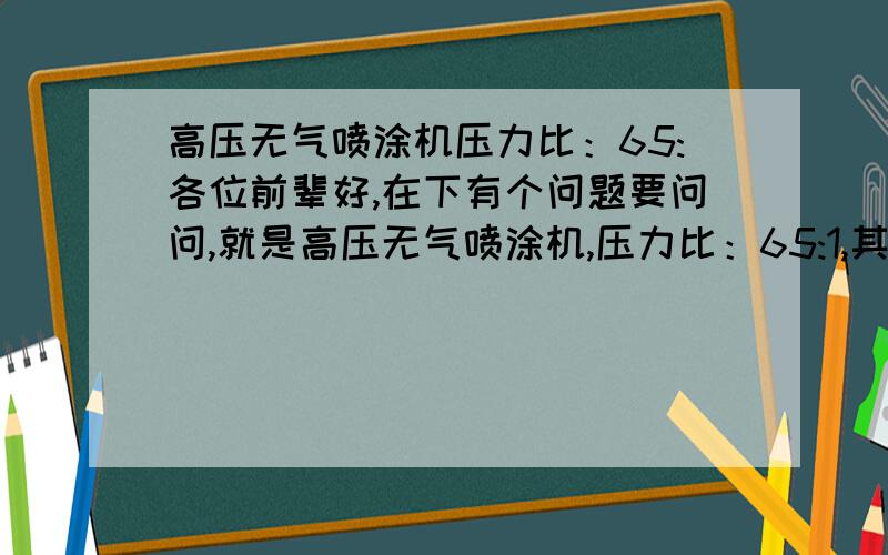 高压无气喷涂机压力比：65:各位前辈好,在下有个问题要问问,就是高压无气喷涂机,压力比：65:1,其中压力比65：