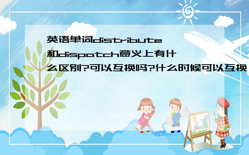 英语单词distribute和dispatch意义上有什么区别?可以互换吗?什么时候可以互换,什么时候不可以?