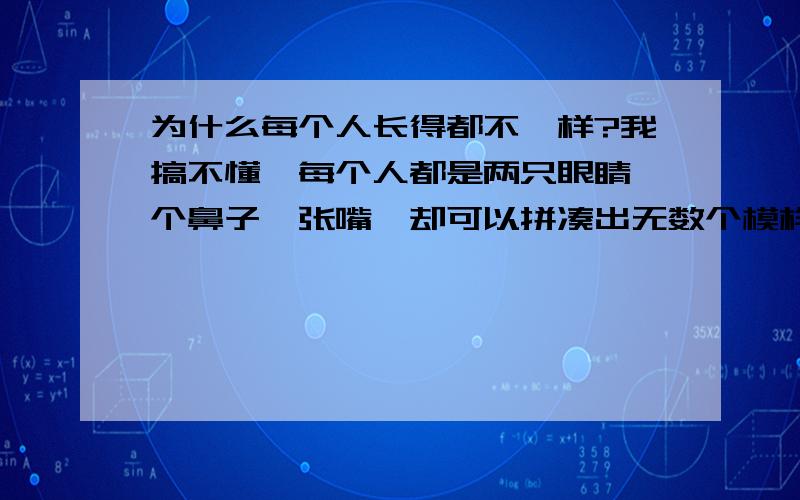 为什么每个人长得都不一样?我搞不懂,每个人都是两只眼睛一个鼻子一张嘴,却可以拼凑出无数个模样,像吴尊,陈冠希是帅哥,可都长得不一样,脸型不同,五官不同,却都是帅哥,而有的人五官也不