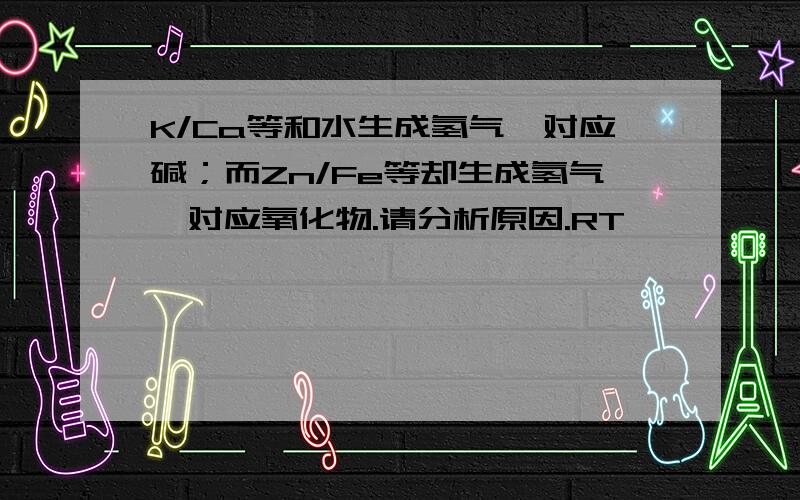 K/Ca等和水生成氢气、对应碱；而Zn/Fe等却生成氢气、对应氧化物.请分析原因.RT