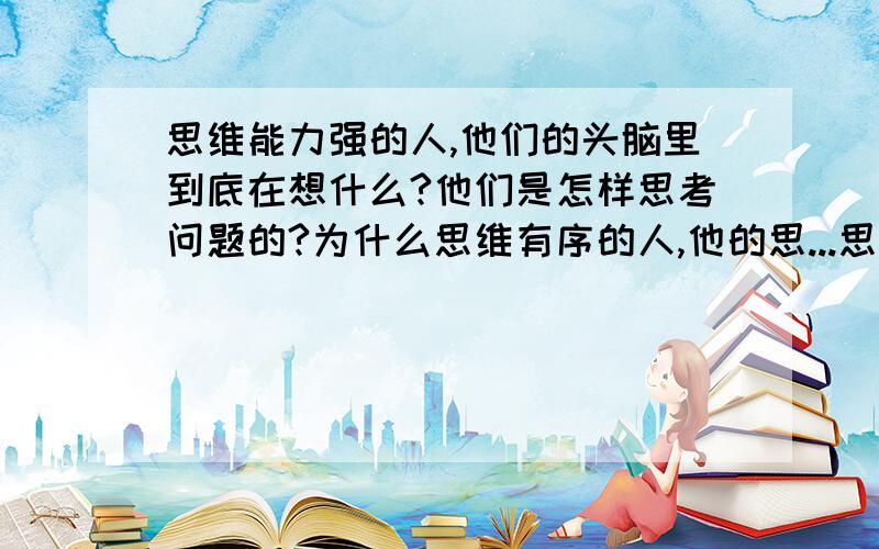 思维能力强的人,他们的头脑里到底在想什么?他们是怎样思考问题的?为什么思维有序的人,他的思...思维能力强的人,他们的头脑里到底在想什么?他们是怎样思考问题的?为什么思维有序的人,