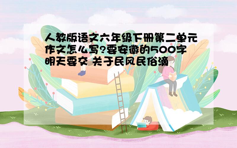 人教版语文六年级下册第二单元作文怎么写?要安徽的500字明天要交 关于民风民俗滴