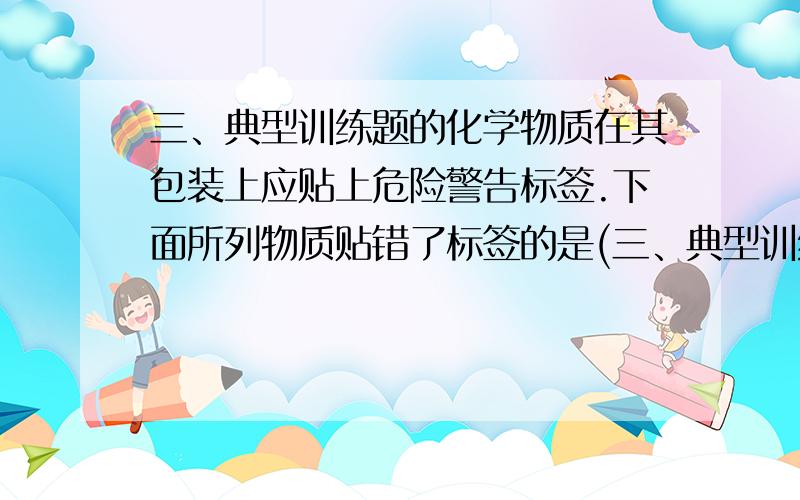 三、典型训练题的化学物质在其包装上应贴上危险警告标签.下面所列物质贴错了标签的是(三、典型训练题的化学物质在其包装上应贴上危险警告标签.下面所列物质贴错了标签的是（1.易燃