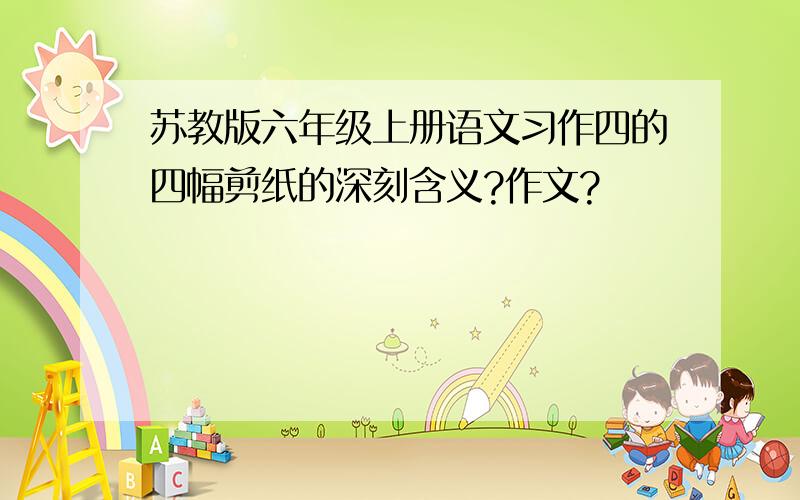 苏教版六年级上册语文习作四的四幅剪纸的深刻含义?作文?