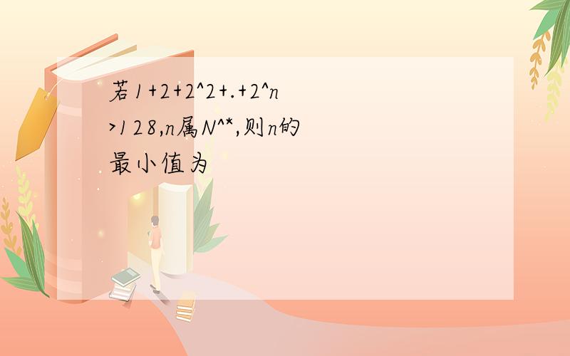 若1+2+2^2+.+2^n>128,n属N^*,则n的最小值为