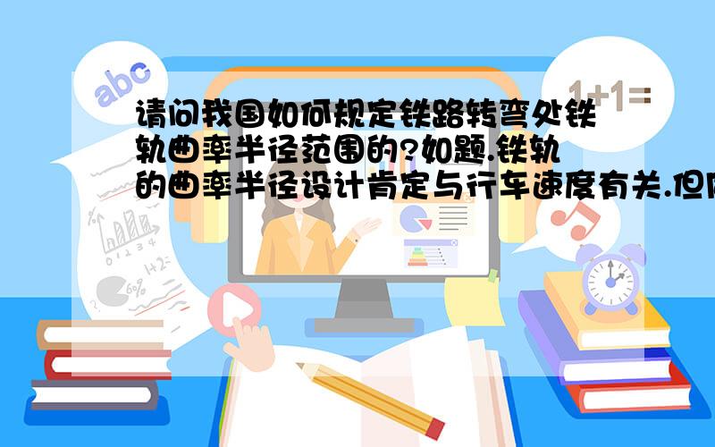 请问我国如何规定铁路转弯处铁轨曲率半径范围的?如题.铁轨的曲率半径设计肯定与行车速度有关.但同时也一定有一套标准,在哪个范围内来设计.知道的帮个忙,再给加分.