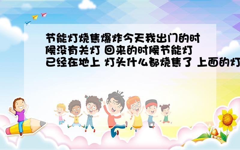 节能灯烧焦爆炸今天我出门的时候没有关灯 回来的时候节能灯已经在地上 灯头什么都烧焦了 上面的灯罩什么都烧焦糊了 请问这事怎么回事 会有安全隐患么