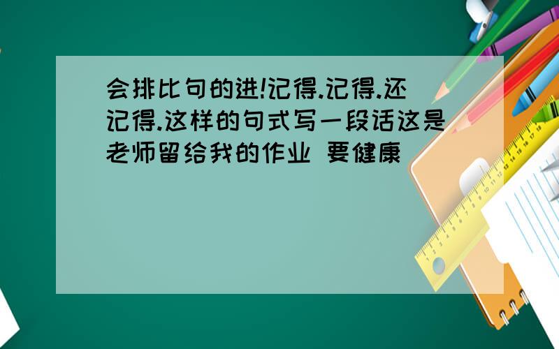 会排比句的进!记得.记得.还记得.这样的句式写一段话这是老师留给我的作业 要健康