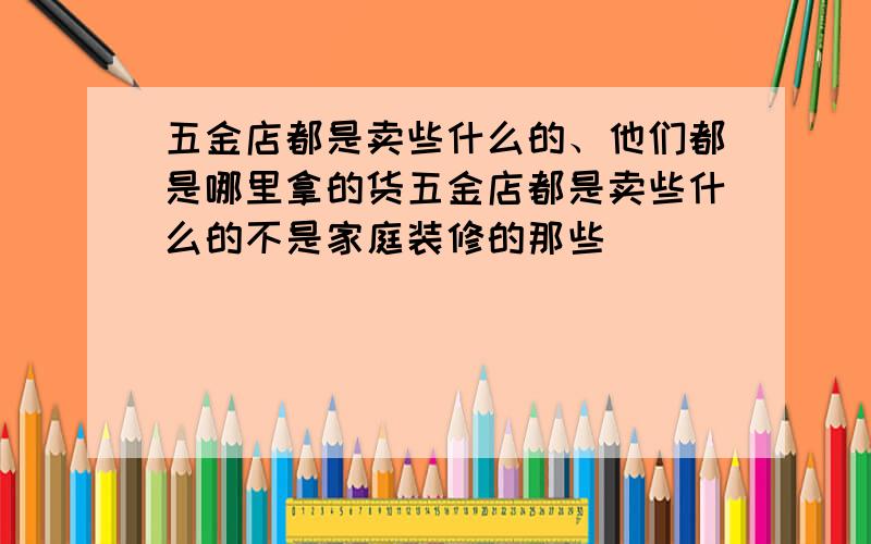 五金店都是卖些什么的、他们都是哪里拿的货五金店都是卖些什么的不是家庭装修的那些