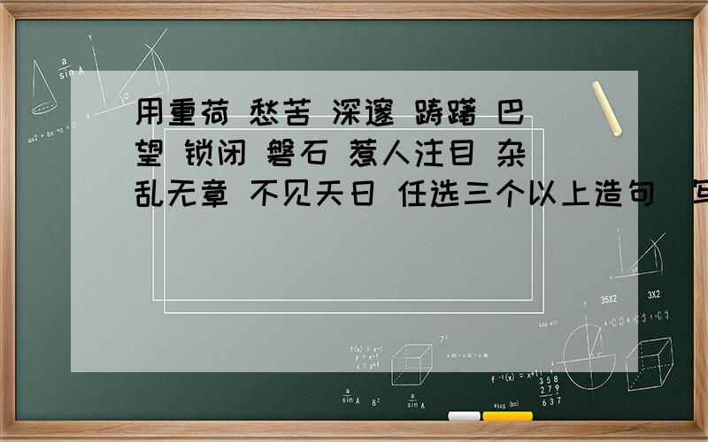 用重荷 愁苦 深邃 踌躇 巴望 锁闭 磐石 惹人注目 杂乱无章 不见天日 任选三个以上造句（写成一段话哦）可以追分喏