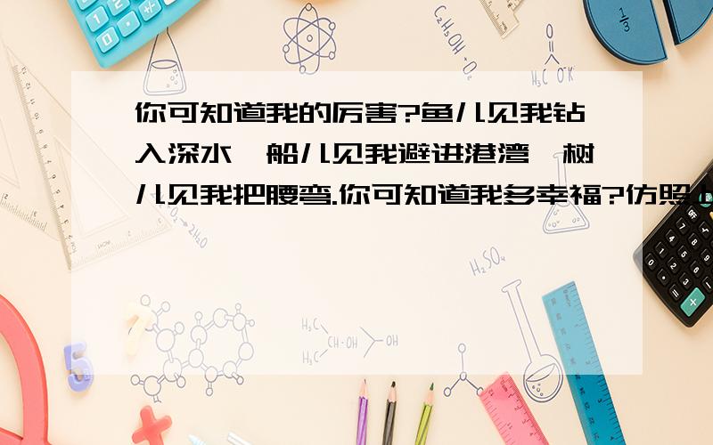 你可知道我的厉害?鱼儿见我钻入深水,船儿见我避进港湾,树儿见我把腰弯.你可知道我多幸福?仿照上面的句式围绕幸福俩字写个句子,