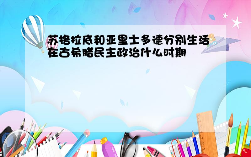 苏格拉底和亚里士多德分别生活在古希腊民主政治什么时期