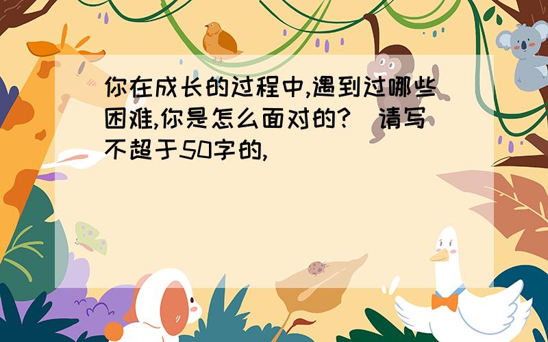 你在成长的过程中,遇到过哪些困难,你是怎么面对的?（请写不超于50字的,）