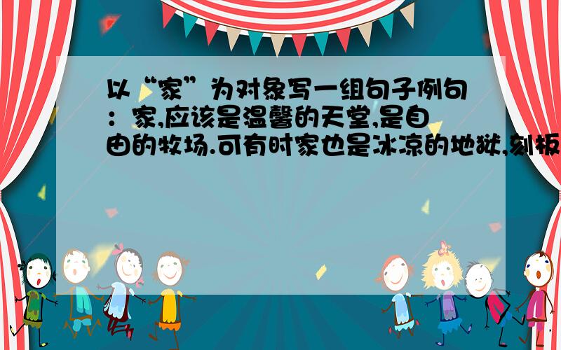 以“家”为对象写一组句子例句：家,应该是温馨的天堂,是自由的牧场.可有时家也是冰凉的地狱,刻板的作坊.