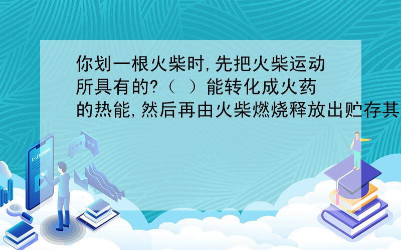 你划一根火柴时,先把火柴运动所具有的?（ ）能转化成火药的热能,然后再由火柴燃烧释放出贮存其中的（ ）能,最后（ )能又转化为热能很光能,这就是伱看到的光