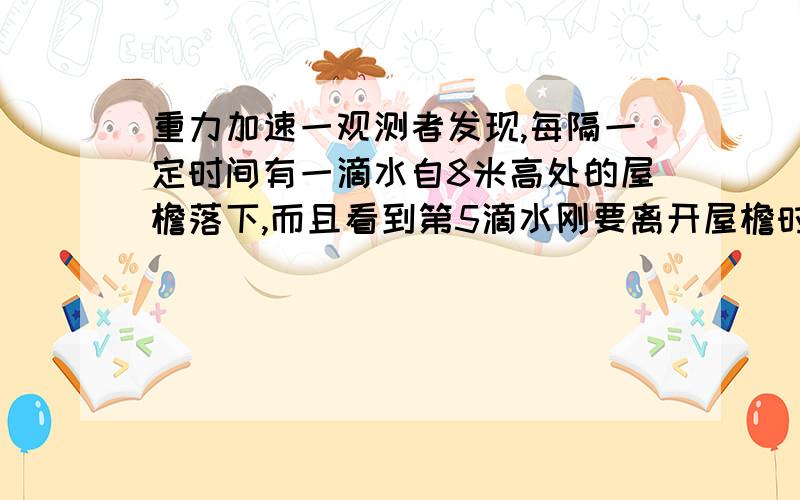 重力加速一观测者发现,每隔一定时间有一滴水自8米高处的屋檐落下,而且看到第5滴水刚要离开屋檐时,第一滴水正好落到地面,那么这时第二滴水离地的高度是?