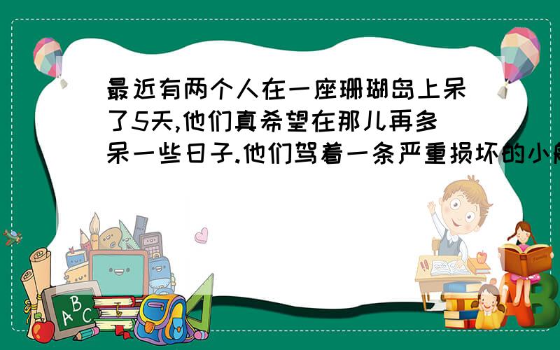 最近有两个人在一座珊瑚岛上呆了5天,他们真希望在那儿再多呆一些日子.他们驾着一条严重损坏的小船去维尔京群岛阿密修理.Recently,there are two men lived on a coral island five days.They are very hoped tha