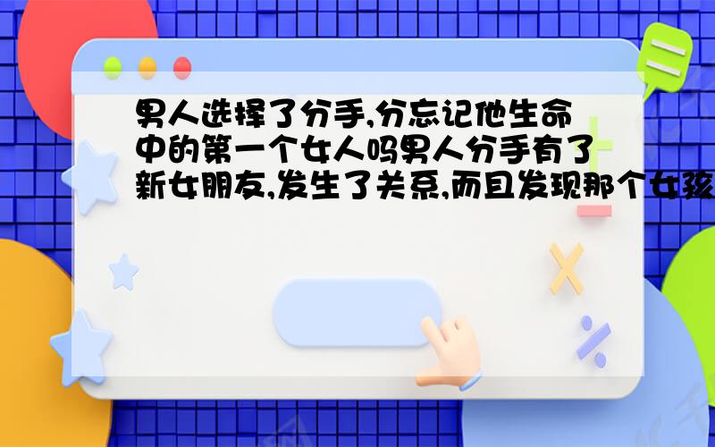 男人选择了分手,分忘记他生命中的第一个女人吗男人分手有了新女朋友,发生了关系,而且发现那个女孩也很单纯,请问他会忘记他生命的第一个女人吗?也很纯的