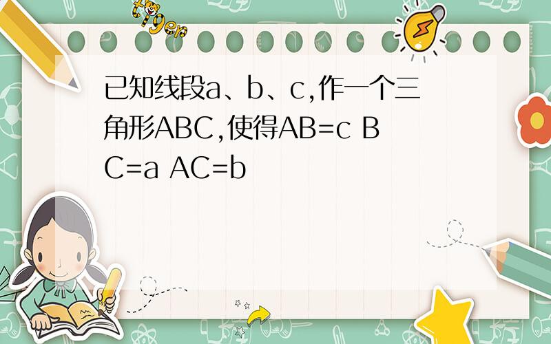 已知线段a、b、c,作一个三角形ABC,使得AB=c BC=a AC=b