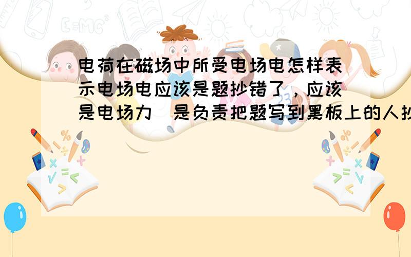 电荷在磁场中所受电场电怎样表示电场电应该是题抄错了，应该是电场力（是负责把题写到黑板上的人抄错了，我是直接拿相机照的）