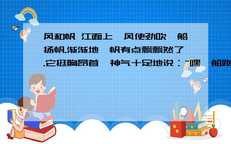 风和帆 江面上,风使劲吹,船扬帆.渐渐地,帆有点飘飘然了.它挺胸昂首,神气十足地说：“嘿,船跑得这么快,全是我的功劳.”一直在默默使劲地风听了很生气,忽然把手一甩,停住了.船立即停下来