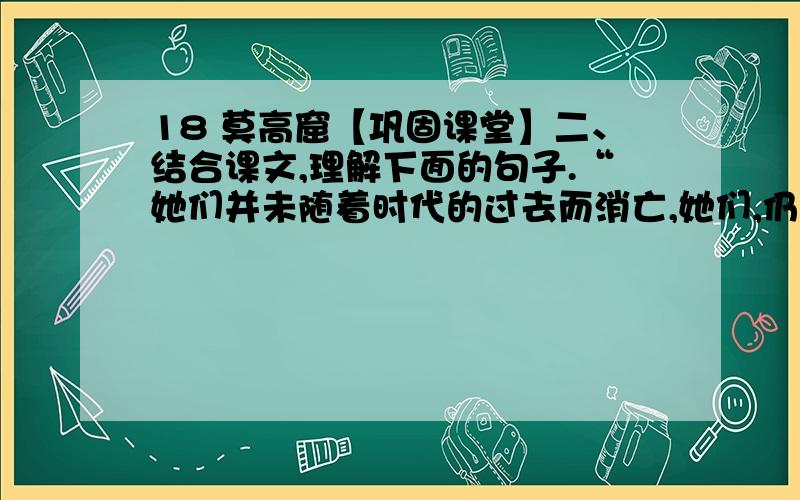 18 莫高窟【巩固课堂】二、结合课文,理解下面的句子.“她们并未随着时代的过去而消亡,她们,仍然活着,在新的歌舞中,壁画中,到处都有她们的形象,她们将永远活在我们心中,不断给人类以启