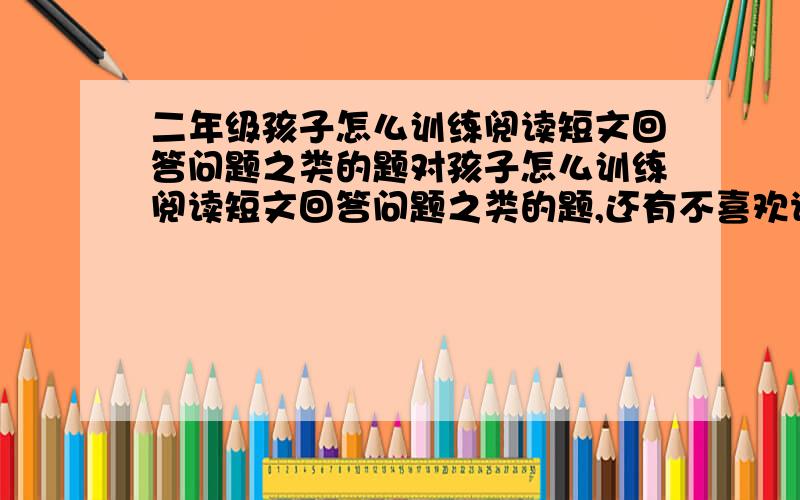 二年级孩子怎么训练阅读短文回答问题之类的题对孩子怎么训练阅读短文回答问题之类的题,还有不喜欢读题,更谈不上他细理解题的意思了,求专家解晰,