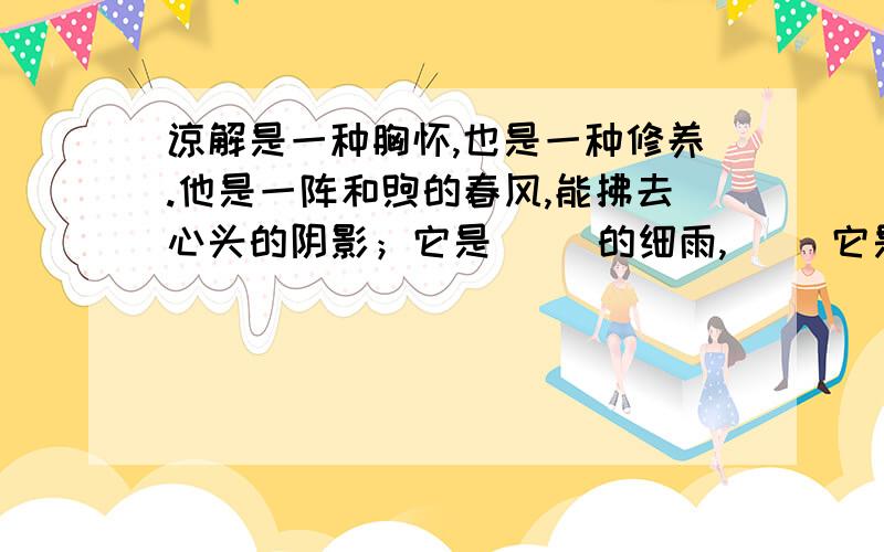 谅解是一种胸怀,也是一种修养.他是一阵和煦的春风,能拂去心头的阴影；它是（ ）的细雨,（ ）它是（ ）的阳光,（ ）.有了谅解,人与人之间的关系才会更加和谐,人类的生活才会更加美好