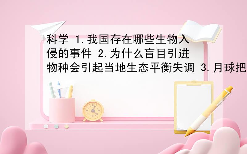 科学 1.我国存在哪些生物入侵的事件 2.为什么盲目引进物种会引起当地生态平衡失调 3.月球把地球科学 1.我国存在哪些生物入侵的事件2.为什么盲目引进物种会引起当地生态平衡失调3.月球把