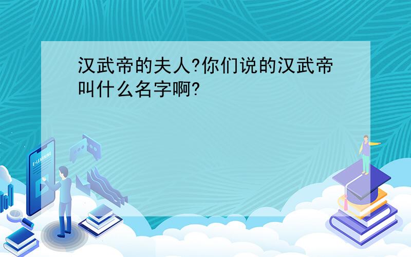 汉武帝的夫人?你们说的汉武帝叫什么名字啊?